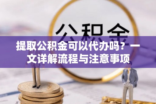 黔东南提取公积金可以代办吗？一文详解流程与注意事项