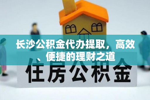 黔东南长沙公积金代办提取，高效、便捷的理财之道
