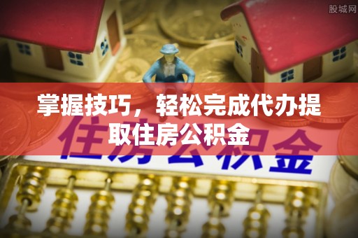 黔东南掌握技巧，轻松完成代办提取住房公积金