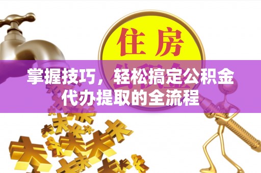 黔东南掌握技巧，轻松搞定公积金代办提取的全流程