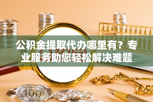 黔东南公积金提取代办哪里有？专业服务助您轻松解决难题