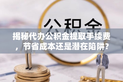 黔东南揭秘代办公积金提取手续费，节省成本还是潜在陷阱？