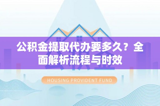 黔东南公积金提取代办要多久？全面解析流程与时效