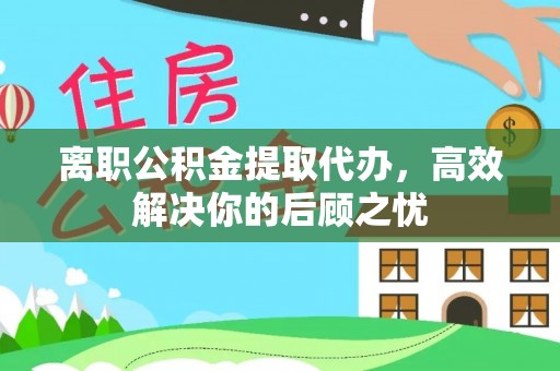 黔东南离职公积金提取代办，高效解决你的后顾之忧