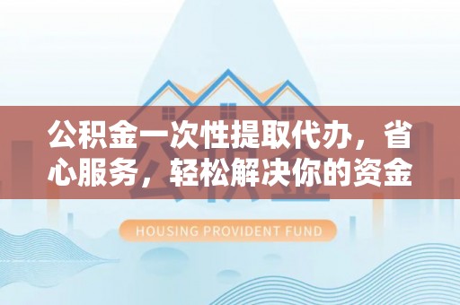 黔东南公积金一次性提取代办，省心服务，轻松解决你的资金需求