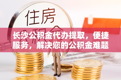 黔东南长沙公积金代办提取，便捷服务，解决您的公积金难题