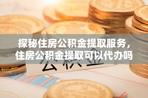 黔东南探秘住房公积金提取服务，住房公积金提取可以代办吗的全方位解析