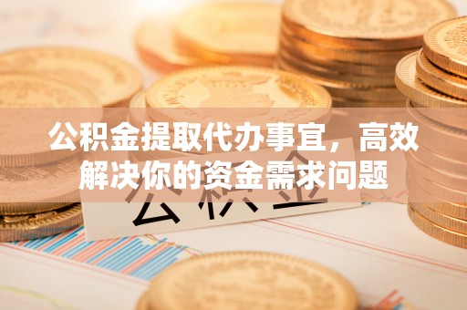 黔东南公积金提取代办事宜，高效解决你的资金需求问题