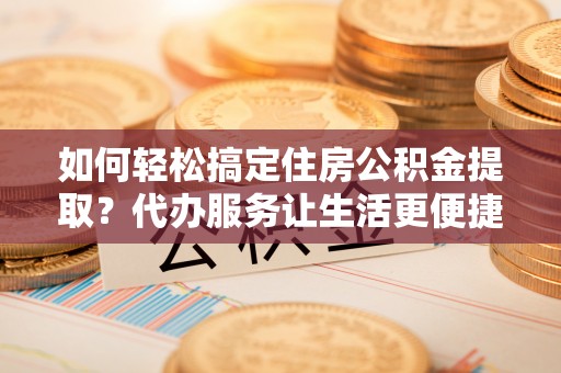 黔东南如何轻松搞定住房公积金提取？代办服务让生活更便捷