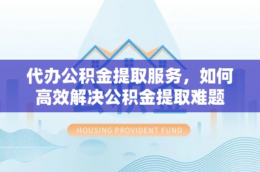 黔东南代办公积金提取服务，如何高效解决公积金提取难题