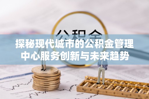 黔东南探秘现代城市的公积金管理中心服务创新与未来趋势