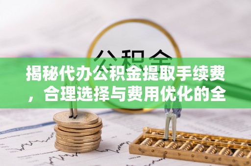 黔东南揭秘代办公积金提取手续费，合理选择与费用优化的全面解析